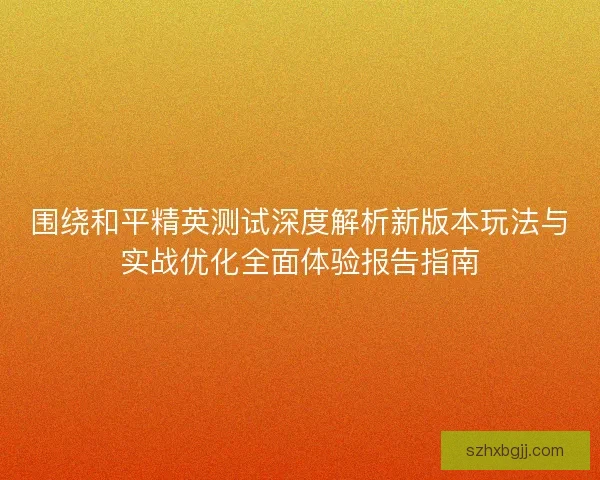围绕和平精英测试深度解析新版本玩法与实战优化全面体验报告指南
