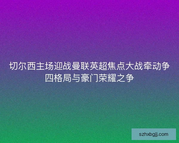 切尔西主场迎战曼联英超焦点大战牵动争四格局与豪门荣耀之争